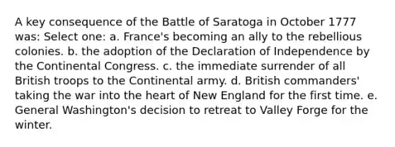 A key consequence of the Battle of Saratoga in October 1777 was: Select one: a. France's becoming an ally to the rebellious colonies. b. the adoption of the Declaration of Independence by the Continental Congress. c. the immediate surrender of all British troops to the Continental army. d. British commanders' taking the war into the heart of New England for the first time. e. General Washington's decision to retreat to Valley Forge for the winter.