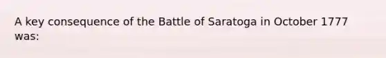 A key consequence of the Battle of Saratoga in October 1777 was: