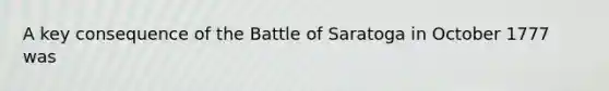 A key consequence of the Battle of Saratoga in October 1777 was