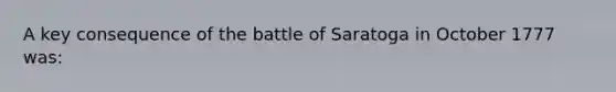 A key consequence of the battle of Saratoga in October 1777 was: