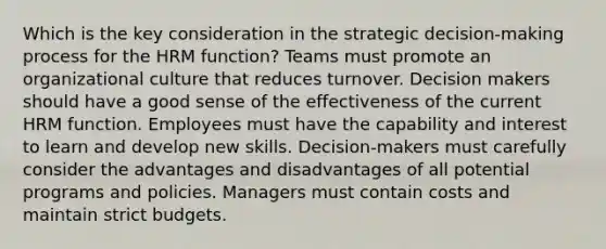 Which is the key consideration in the strategic decision-making process for the HRM function? Teams must promote an organizational culture that reduces turnover. Decision makers should have a good sense of the effectiveness of the current HRM function. Employees must have the capability and interest to learn and develop new skills. Decision-makers must carefully consider the advantages and disadvantages of all potential programs and policies. Managers must contain costs and maintain strict budgets.