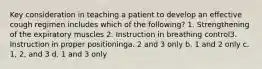 Key consideration in teaching a patient to develop an effective cough regimen includes which of the following? 1. Strengthening of the expiratory muscles 2. Instruction in breathing control3. Instruction in proper positioninga. 2 and 3 only b. 1 and 2 only c. 1, 2, and 3 d. 1 and 3 only