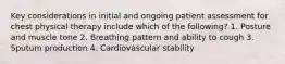 Key considerations in initial and ongoing patient assessment for chest physical therapy include which of the following? 1. Posture and muscle tone 2. Breathing pattern and ability to cough 3. Sputum production 4. Cardiovascular stability