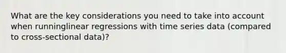 What are the key considerations you need to take into account when runninglinear regressions with time series data (compared to cross-sectional data)?