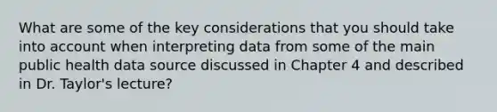 What are some of the key considerations that you should take into account when interpreting data from some of the main public health data source discussed in Chapter 4 and described in Dr. Taylor's lecture?