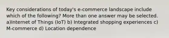 Key considerations of today's e-commerce landscape include which of the following? More than one answer may be selected. a)Internet of Things (IoT) b) Integrated shopping experiences c) M-commerce d) Location dependence