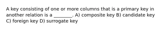 A key consisting of one or more columns that is a primary key in another relation is a ________. A) composite key B) candidate key C) foreign key D) surrogate key