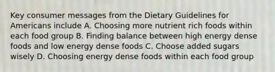 Key consumer messages from the Dietary Guidelines for Americans include A. Choosing more nutrient rich foods within each food group B. Finding balance between high energy dense foods and low energy dense foods C. Choose added sugars wisely D. Choosing energy dense foods within each food group