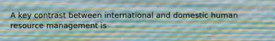 A key contrast between international and domestic human resource management is