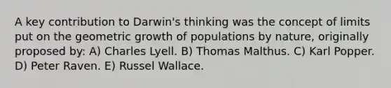 A key contribution to Darwin's thinking was the concept of limits put on the geometric growth of populations by nature, originally proposed by: A) Charles Lyell. B) Thomas Malthus. C) Karl Popper. D) Peter Raven. E) Russel Wallace.