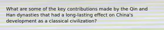 What are some of the key contributions made by the Qin and Han dynasties that had a long-lasting effect on China's development as a classical civilization?