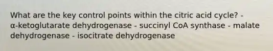 What are the key control points within the citric acid cycle? - α‑ketoglutarate dehydrogenase - succinyl CoA synthase - malate dehydrogenase - isocitrate dehydrogenase