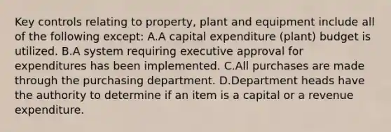 Key controls relating to property, plant and equipment include all of the following except: A.A capital expenditure (plant) budget is utilized. B.A system requiring executive approval for expenditures has been implemented. C.All purchases are made through the purchasing department. D.Department heads have the authority to determine if an item is a capital or a revenue expenditure.