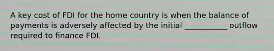 A key cost of FDI for the home country is when the balance of payments is adversely affected by the initial ___________ outflow required to finance FDI.