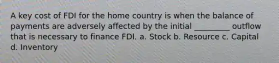 A key cost of FDI for the home country is when the balance of payments are adversely affected by the initial _________ outflow that is necessary to finance FDI. a. Stock b. Resource c. Capital d. Inventory