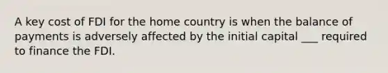 A key cost of FDI for the home country is when the balance of payments is adversely affected by the initial capital ___ required to finance the FDI.