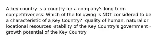 A key country is a country for a company's long term competitiveness. Which of the following is NOT considered to be a characteristic of a Key Country? -quality of human, natural or locational resources -stability of the Key Country's government -growth potential of the Key Country