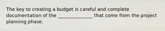 The key to creating a budget is careful and complete documentation of the _______________ that come from the project planning phase.