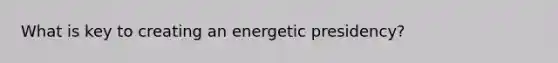 What is key to creating an energetic presidency?