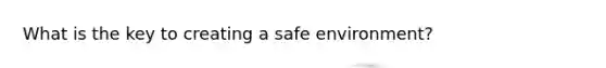 What is the key to creating a safe environment?