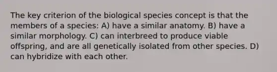 The key criterion of the biological species concept is that the members of a species: A) have a similar anatomy. B) have a similar morphology. C) can interbreed to produce viable offspring, and are all genetically isolated from other species. D) can hybridize with each other.