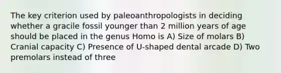 The key criterion used by paleoanthropologists in deciding whether a gracile fossil younger than 2 million years of age should be placed in the genus Homo is A) Size of molars B) Cranial capacity C) Presence of U-shaped dental arcade D) Two premolars instead of three