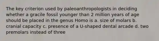 The key criterion used by paleoanthropologists in deciding whether a gracile fossil younger than 2 million years of age should be placed in the genus ​Homo​ is a. size of molars b. cranial capacity c. presence of a U-shaped dental arcade d. two premolars instead of three