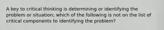 A key to critical thinking is determining or identifying the problem or situation; which of the following is not on the list of critical components to identifying the problem?