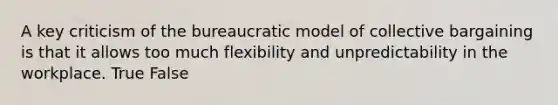 A key criticism of the bureaucratic model of collective bargaining is that it allows too much flexibility and unpredictability in the workplace. True False