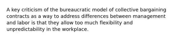 A key criticism of the bureaucratic model of collective bargaining contracts as a way to address differences between management and labor is that they allow too much flexibility and unpredictability in the workplace.