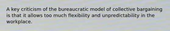 A key criticism of the bureaucratic model of collective bargaining is that it allows too much flexibility and unpredictability in the workplace.