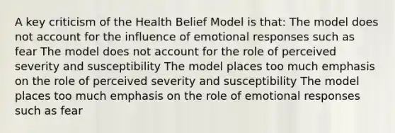 A key criticism of the Health Belief Model is that: The model does not account for the influence of emotional responses such as fear The model does not account for the role of perceived severity and susceptibility The model places too much emphasis on the role of perceived severity and susceptibility The model places too much emphasis on the role of emotional responses such as fear