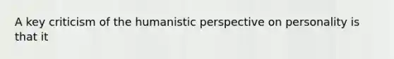 A key criticism of the humanistic perspective on personality is that it