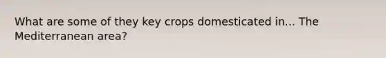 What are some of they key crops domesticated in... The Mediterranean area?