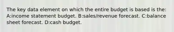 The key data element on which the entire budget is based is the: A:income statement budget. B:sales/revenue forecast. C:balance sheet forecast. D:cash budget.