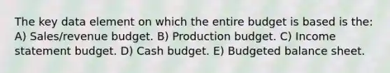 The key data element on which the entire budget is based is the: A) Sales/revenue budget. B) Production budget. C) Income statement budget. D) Cash budget. E) Budgeted balance sheet.