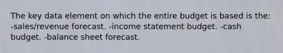 The key data element on which the entire budget is based is the: -sales/revenue forecast. -<a href='https://www.questionai.com/knowledge/kCPMsnOwdm-income-statement' class='anchor-knowledge'>income statement</a> budget. -<a href='https://www.questionai.com/knowledge/k5eyRVQLz3-cash-budget' class='anchor-knowledge'>cash budget</a>. -balance sheet forecast.