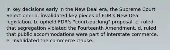 In key decisions early in the New Deal era, the Supreme Court Select one: a. invalidated key pieces of FDR's New Deal legislation. b. upheld FDR's "court-packing" proposal. c. ruled that segregation violated the Fourteenth Amendment. d. ruled that public accommodations were part of interstate commerce. e. invalidated the commerce clause.