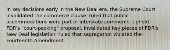 In key decisions early in the New Deal era, the Supreme Court invalidated the commerce clause. ruled that public accommodations were part of interstate commerce. upheld FDR's "court-packing" proposal. invalidated key pieces of FDR's New Deal legislation. ruled that segregation violated the Fourteenth Amendment.