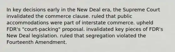 In key decisions early in the New Deal era, the Supreme Court invalidated the commerce clause. ruled that public accommodations were part of interstate commerce. upheld FDR's "court-packing" proposal. invalidated key pieces of FDR's New Deal legislation. ruled that segregation violated the Fourteenth Amendment.