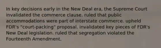 In key decisions early in the New Deal era, the Supreme Court invalidated the commerce clause. ruled that public accommodations were part of interstate commerce. upheld FDR's "court-packing" proposal. invalidated key pieces of FDR's New Deal legislation. ruled that segregation violated the Fourteenth Amendment.