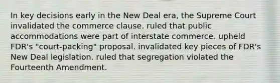 In key decisions early in the New Deal era, the Supreme Court invalidated the commerce clause. ruled that public accommodations were part of interstate commerce. upheld FDR's "court-packing" proposal. invalidated key pieces of FDR's New Deal legislation. ruled that segregation violated the Fourteenth Amendment.