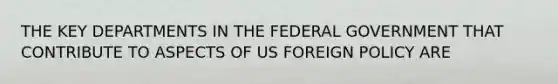 THE KEY DEPARTMENTS IN THE FEDERAL GOVERNMENT THAT CONTRIBUTE TO ASPECTS OF US FOREIGN POLICY ARE