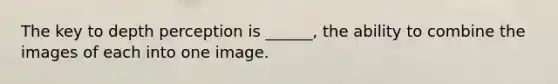 The key to depth perception is ______, the ability to combine the images of each into one image.