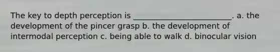 The key to depth perception is _________________________. a. the development of the pincer grasp b. the development of intermodal perception c. being able to walk d. binocular vision