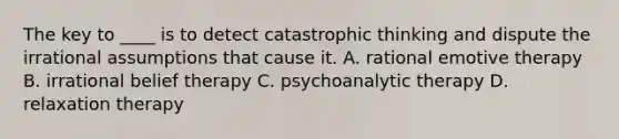 The key to ____ is to detect catastrophic thinking and dispute the irrational assumptions that cause it. A. rational emotive therapy B. irrational belief therapy C. psychoanalytic therapy D. relaxation therapy