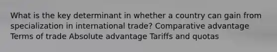 What is the key determinant in whether a country can gain from specialization in international trade? Comparative advantage Terms of trade Absolute advantage Tariffs and quotas