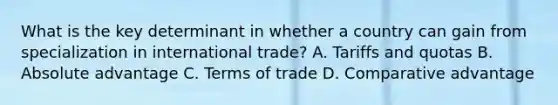 What is the key determinant in whether a country can gain from specialization in international trade? A. Tariffs and quotas B. Absolute advantage C. Terms of trade D. Comparative advantage