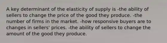 A key determinant of the elasticity of supply is -the ability of sellers to change the price of the good they produce. -the number of firms in the market. -how responsive buyers are to changes in sellers' prices. -the ability of sellers to change the amount of the good they produce.