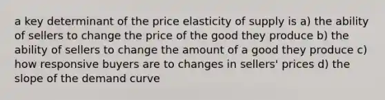 a key determinant of the price elasticity of supply is a) the ability of sellers to change the price of the good they produce b) the ability of sellers to change the amount of a good they produce c) how responsive buyers are to changes in sellers' prices d) the slope of the demand curve